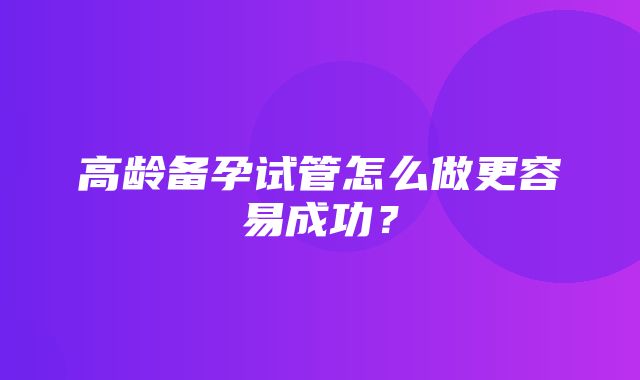 高龄备孕试管怎么做更容易成功？