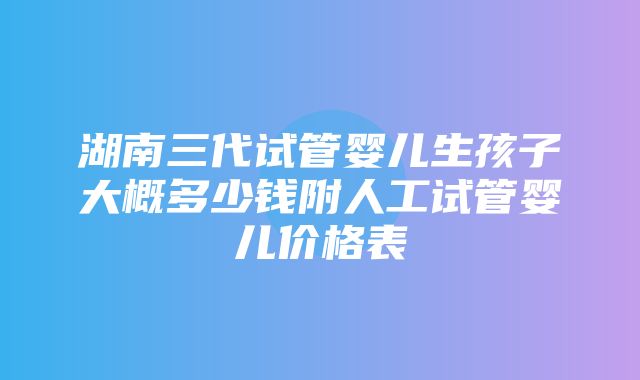 湖南三代试管婴儿生孩子大概多少钱附人工试管婴儿价格表