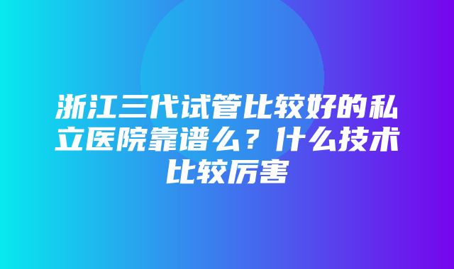 浙江三代试管比较好的私立医院靠谱么？什么技术比较厉害