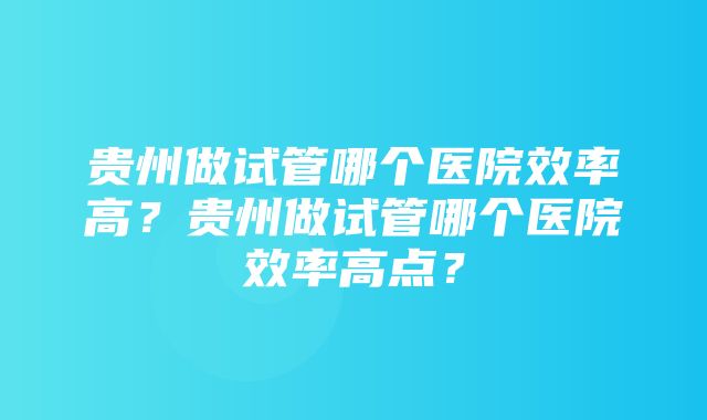 贵州做试管哪个医院效率高？贵州做试管哪个医院效率高点？