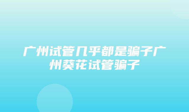 广州试管几乎都是骗子广州葵花试管骗子