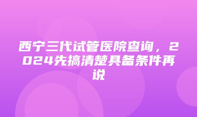 西宁三代试管医院查询，2024先搞清楚具备条件再说