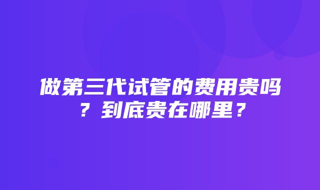 做第三代试管的费用贵吗？到底贵在哪里？