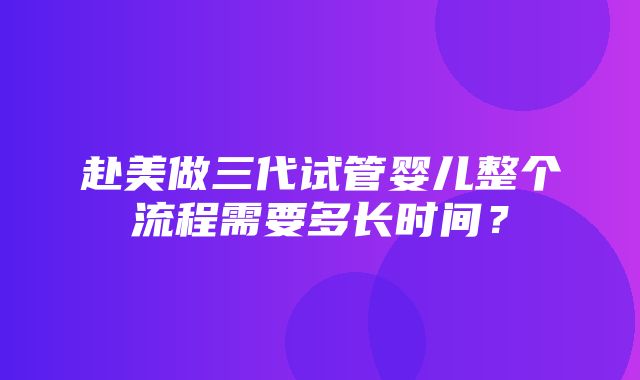 赴美做三代试管婴儿整个流程需要多长时间？