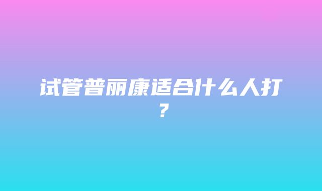 试管普丽康适合什么人打？