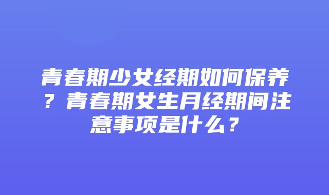 青春期少女经期如何保养？青春期女生月经期间注意事项是什么？