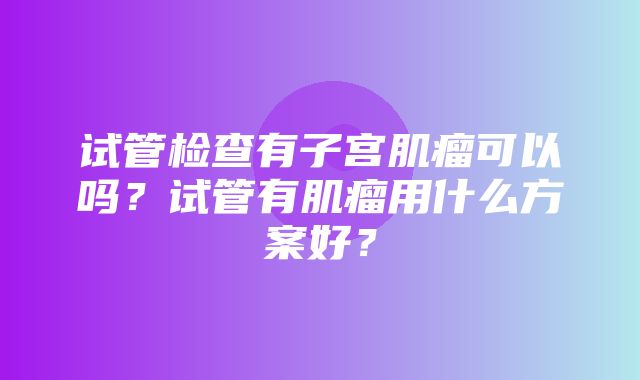 试管检查有子宫肌瘤可以吗？试管有肌瘤用什么方案好？