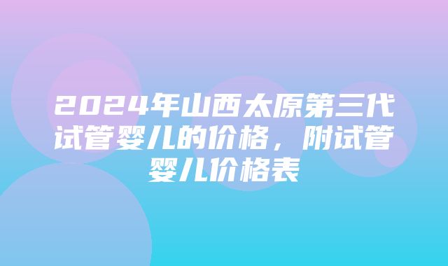 2024年山西太原第三代试管婴儿的价格，附试管婴儿价格表