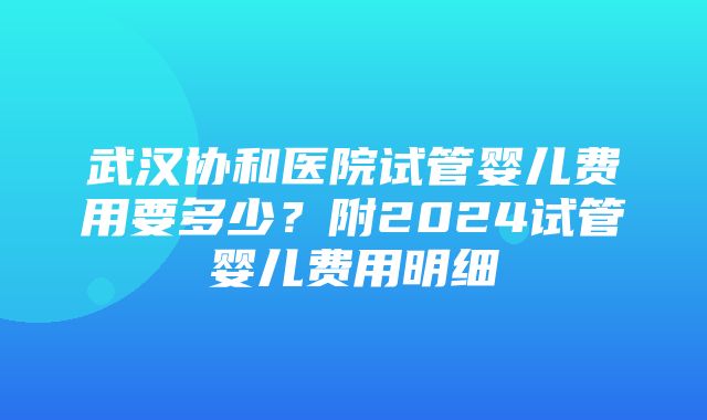 武汉协和医院试管婴儿费用要多少？附2024试管婴儿费用明细