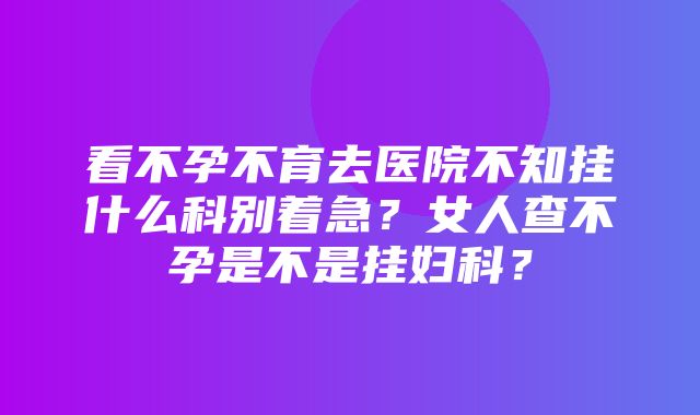 看不孕不育去医院不知挂什么科别着急？女人查不孕是不是挂妇科？