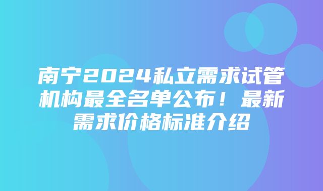 南宁2024私立需求试管机构最全名单公布！最新需求价格标准介绍