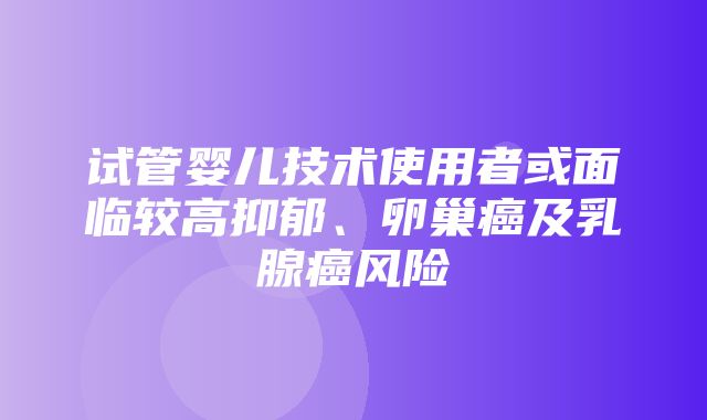 试管婴儿技术使用者或面临较高抑郁、卵巢癌及乳腺癌风险