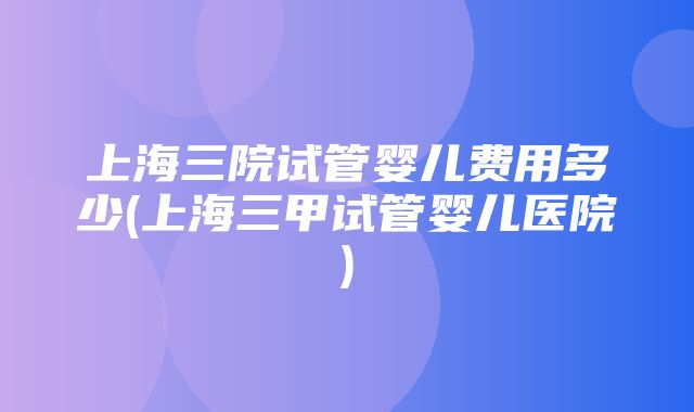 上海三院试管婴儿费用多少(上海三甲试管婴儿医院)