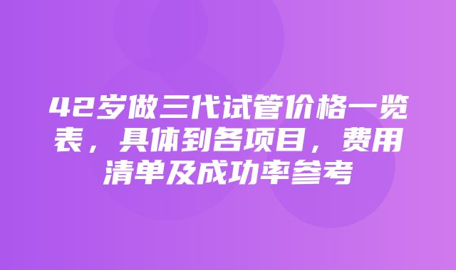 42岁做三代试管价格一览表，具体到各项目，费用清单及成功率参考