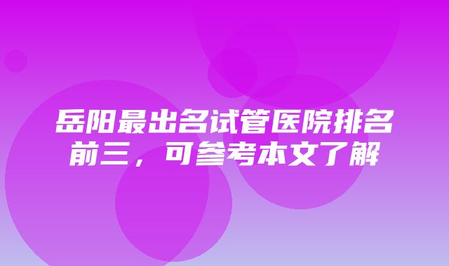 岳阳最出名试管医院排名前三，可参考本文了解