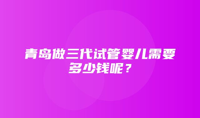 青岛做三代试管婴儿需要多少钱呢？