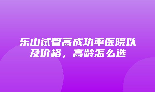 乐山试管高成功率医院以及价格，高龄怎么选