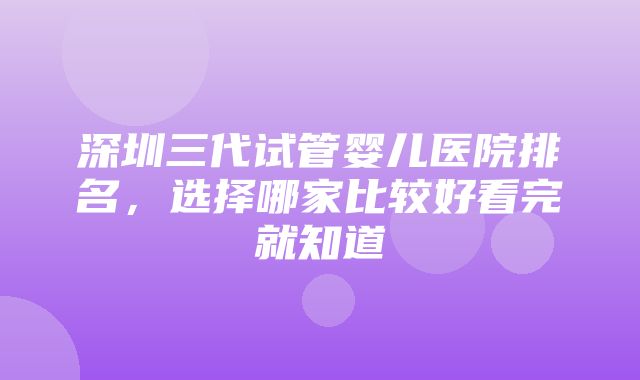 深圳三代试管婴儿医院排名，选择哪家比较好看完就知道