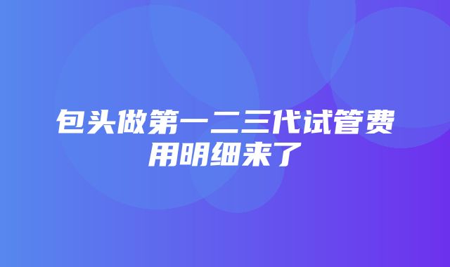 包头做第一二三代试管费用明细来了