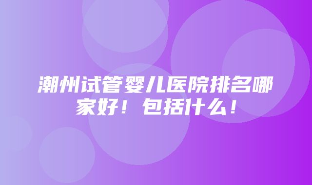 潮州试管婴儿医院排名哪家好！包括什么！