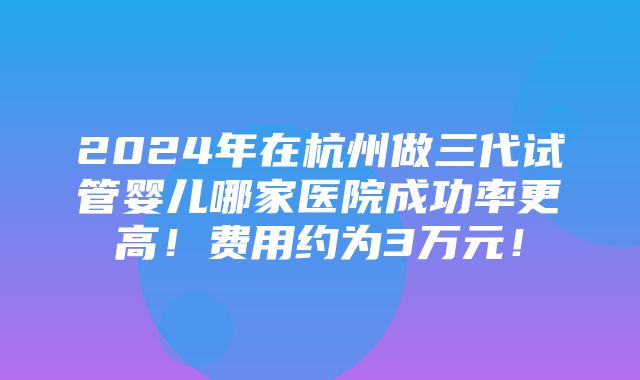 2024年在杭州做三代试管婴儿哪家医院成功率更高！费用约为3万元！