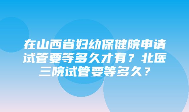 在山西省妇幼保健院申请试管要等多久才有？北医三院试管要等多久？