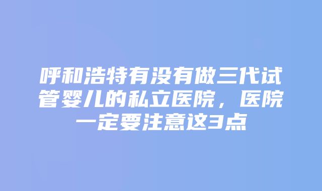 呼和浩特有没有做三代试管婴儿的私立医院，医院一定要注意这3点