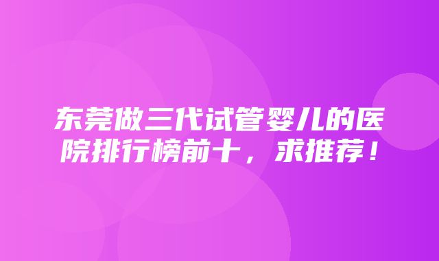 东莞做三代试管婴儿的医院排行榜前十，求推荐！