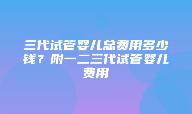 三代试管婴儿总费用多少钱？附一二三代试管婴儿费用