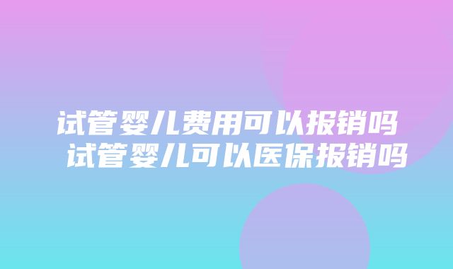 试管婴儿费用可以报销吗 试管婴儿可以医保报销吗