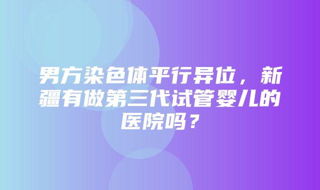 男方染色体平行异位，新疆有做第三代试管婴儿的医院吗？