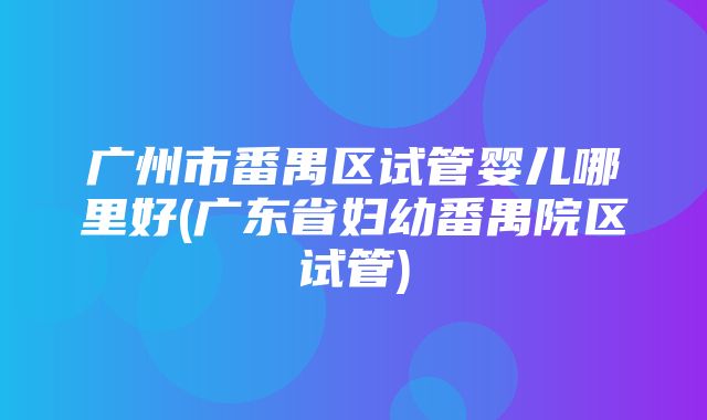 广州市番禺区试管婴儿哪里好(广东省妇幼番禺院区试管)