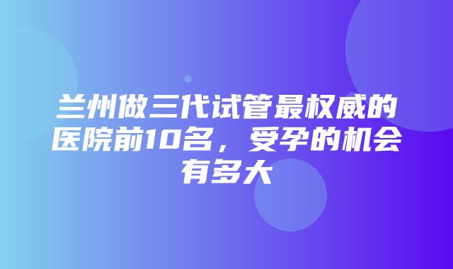 兰州做三代试管最权威的医院前10名，受孕的机会有多大