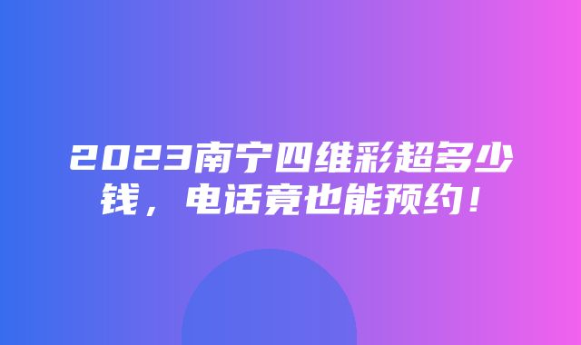 2023南宁四维彩超多少钱，电话竟也能预约！