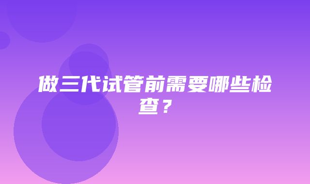 做三代试管前需要哪些检查？