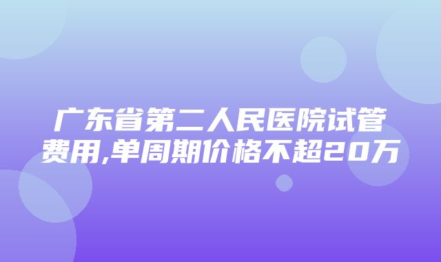 广东省第二人民医院试管费用,单周期价格不超20万