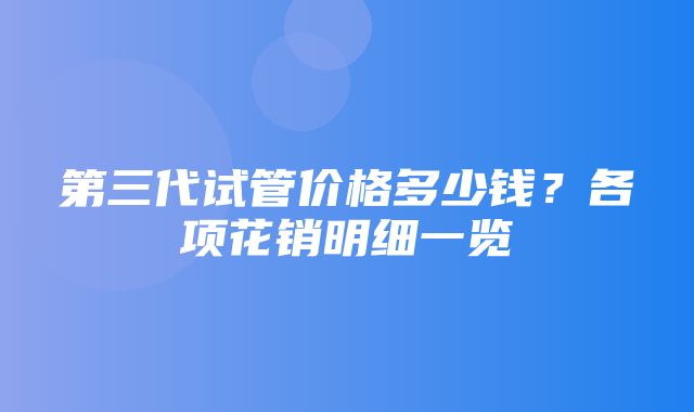 第三代试管价格多少钱？各项花销明细一览