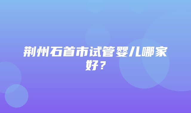 荆州石首市试管婴儿哪家好？