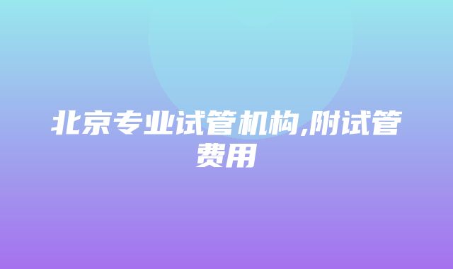 北京专业试管机构,附试管费用