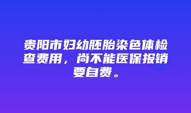 贵阳市妇幼胚胎染色体检查费用，尚不能医保报销要自费。