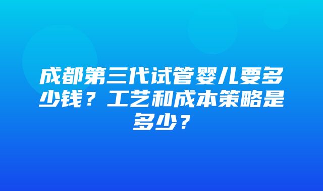 成都第三代试管婴儿要多少钱？工艺和成本策略是多少？