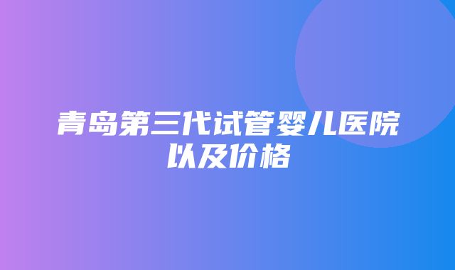 青岛第三代试管婴儿医院以及价格