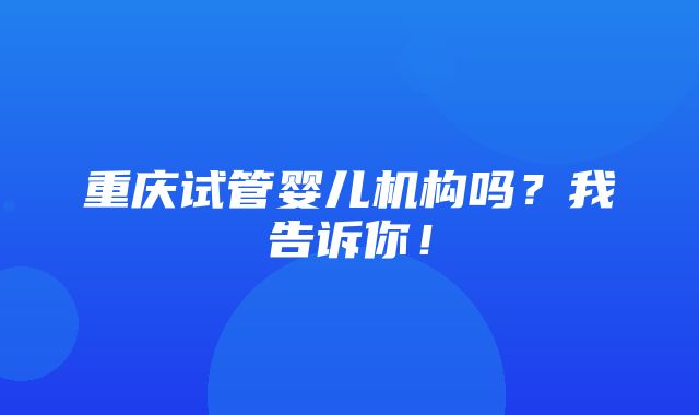 重庆试管婴儿机构吗？我告诉你！