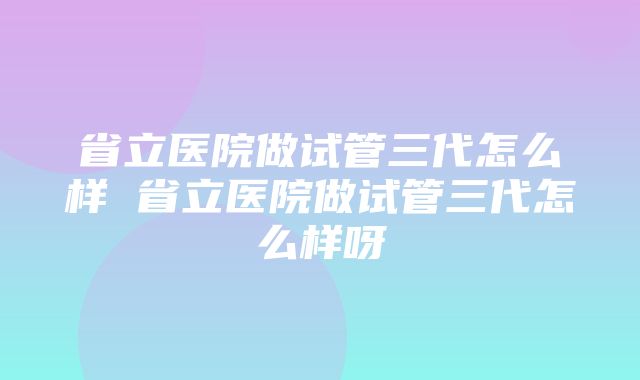 省立医院做试管三代怎么样 省立医院做试管三代怎么样呀