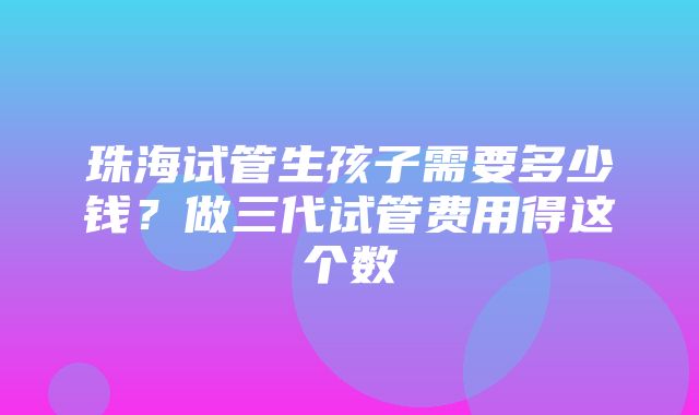 珠海试管生孩子需要多少钱？做三代试管费用得这个数