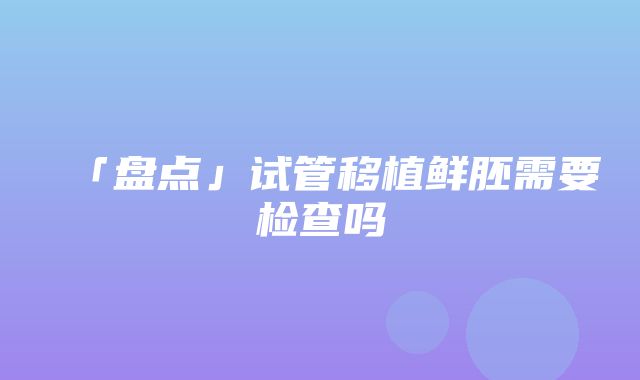 「盘点」试管移植鲜胚需要检查吗