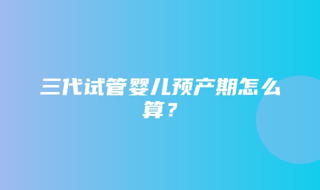 三代试管婴儿预产期怎么算？