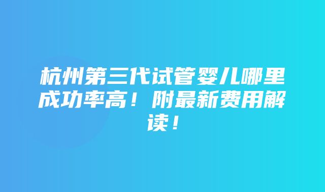 杭州第三代试管婴儿哪里成功率高！附最新费用解读！