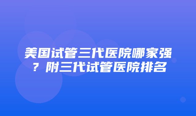 美国试管三代医院哪家强？附三代试管医院排名