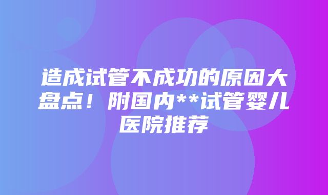 造成试管不成功的原因大盘点！附国内**试管婴儿医院推荐